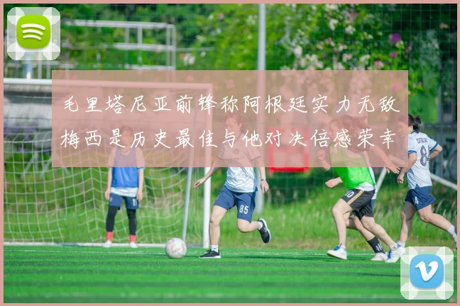 毛里塔尼亚前锋称阿根廷实力无敌梅西是历史最佳与他对决倍感荣幸