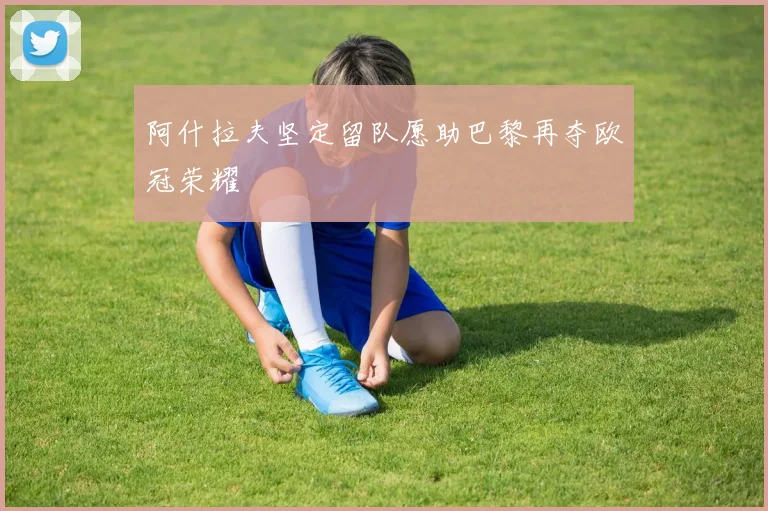阿什拉夫坚定留队愿助巴黎再夺欧冠荣耀