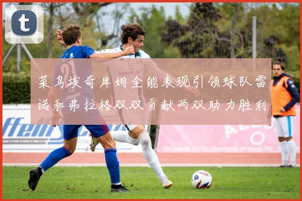 菜鸟埃奇库姆全能表现引领球队雷诺和弗拉格双双贡献两双助力胜利