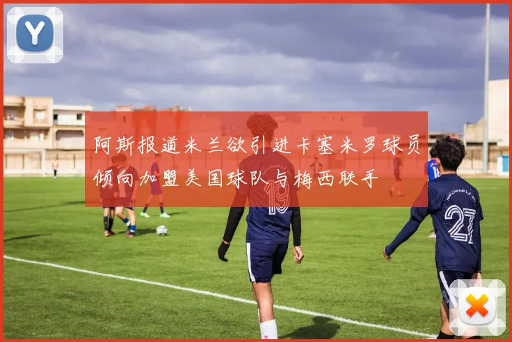 阿斯报道米兰欲引进卡塞米罗球员倾向加盟美国球队与梅西联手