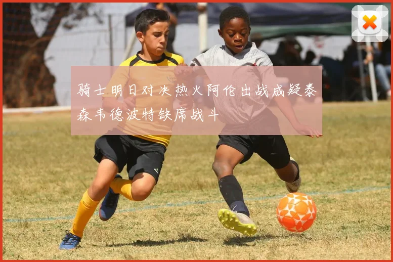 骑士明日对决热火阿伦出战成疑泰森韦德波特缺席战斗